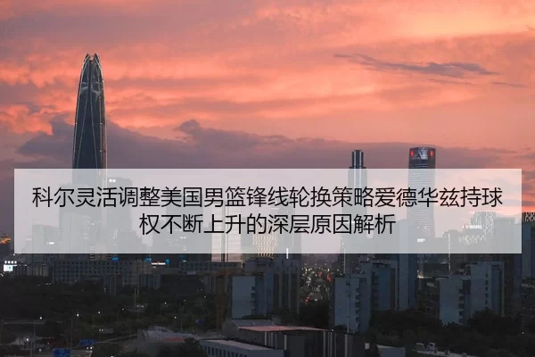 科尔灵活调整美国男篮锋线轮换策略爱德华兹持球权不断上升的深层原因解析