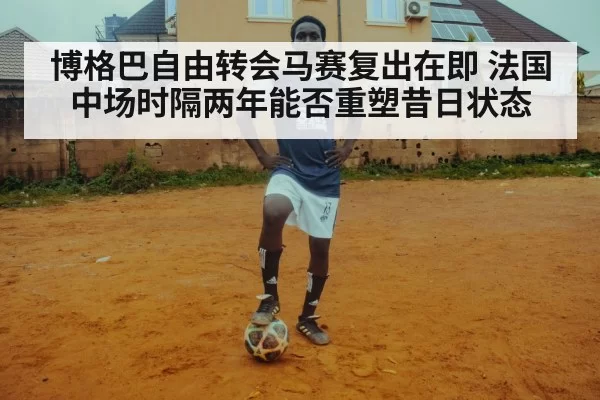 博格巴自由转会马赛复出在即 法国中场时隔两年能否重塑昔日状态
