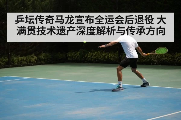 乒坛传奇马龙宣布全运会后退役 大满贯技术遗产深度解析与传承方向