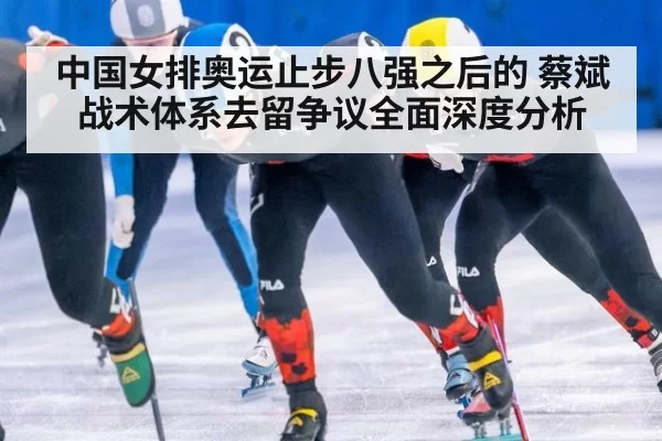 中国女排奥运止步八强之后的 蔡斌战术体系去留争议全面深度分析