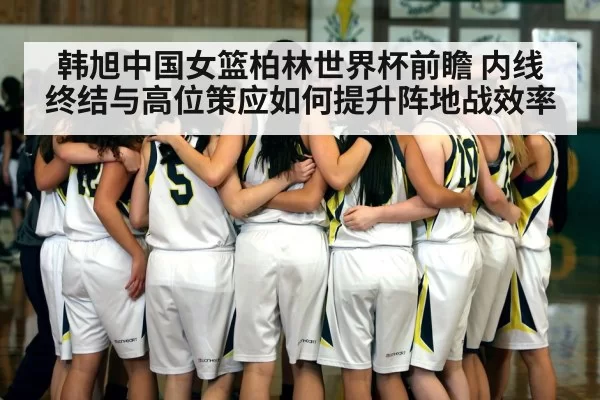韩旭中国女篮柏林世界杯前瞻 内线终结与高位策应如何提升阵地战效率