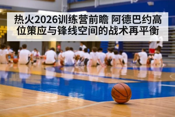 热火2026训练营前瞻 阿德巴约高位策应与锋线空间的战术再平衡